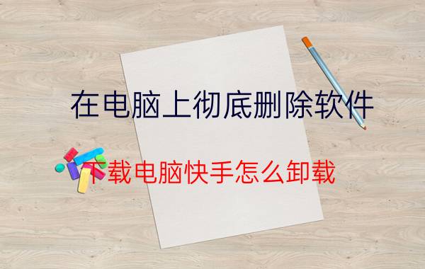 在电脑上彻底删除软件 下载电脑快手怎么卸载？